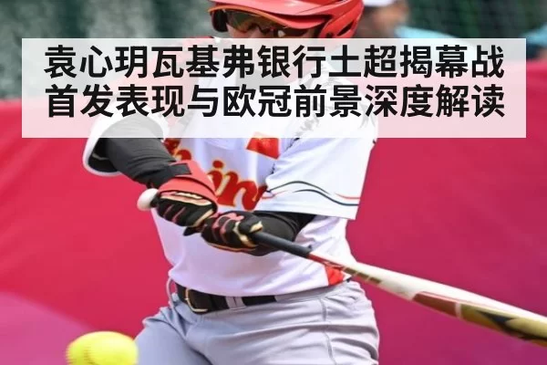 袁心玥瓦基弗银行土超揭幕战首发表现与欧冠前景深度解读